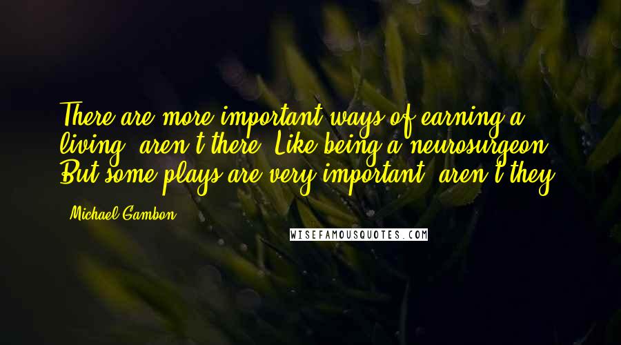 Michael Gambon Quotes: There are more important ways of earning a living, aren't there? Like being a neurosurgeon. But some plays are very important, aren't they?