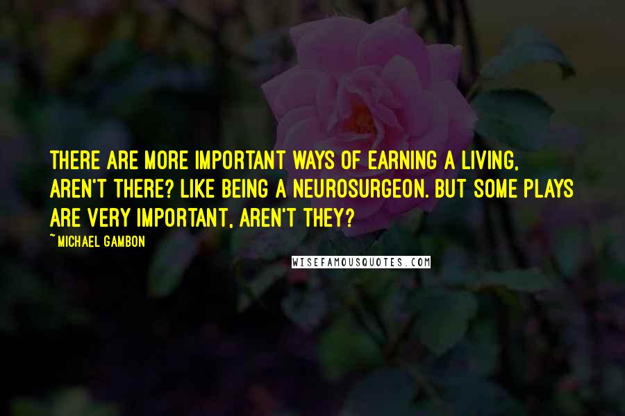 Michael Gambon Quotes: There are more important ways of earning a living, aren't there? Like being a neurosurgeon. But some plays are very important, aren't they?