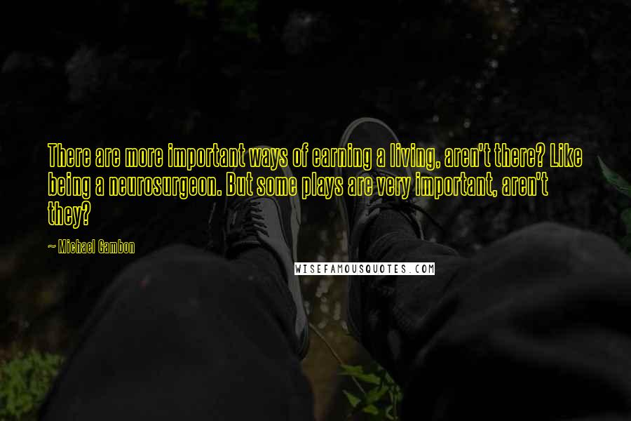 Michael Gambon Quotes: There are more important ways of earning a living, aren't there? Like being a neurosurgeon. But some plays are very important, aren't they?
