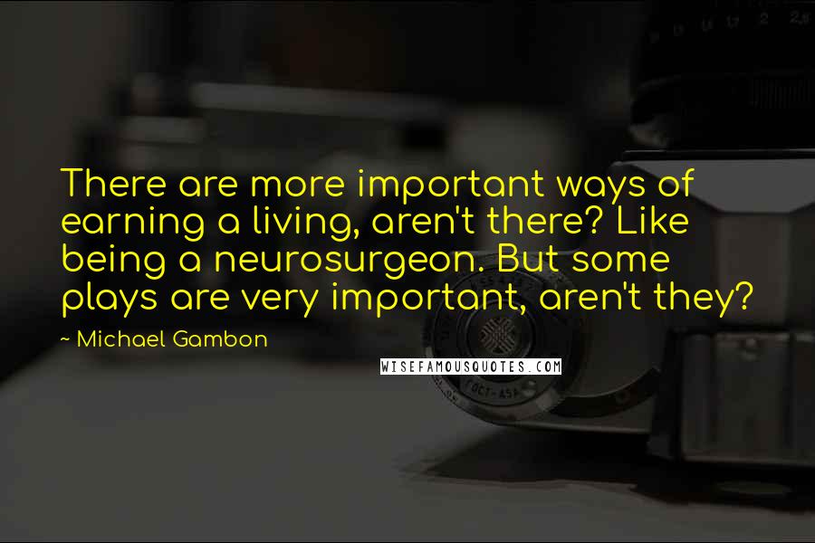 Michael Gambon Quotes: There are more important ways of earning a living, aren't there? Like being a neurosurgeon. But some plays are very important, aren't they?