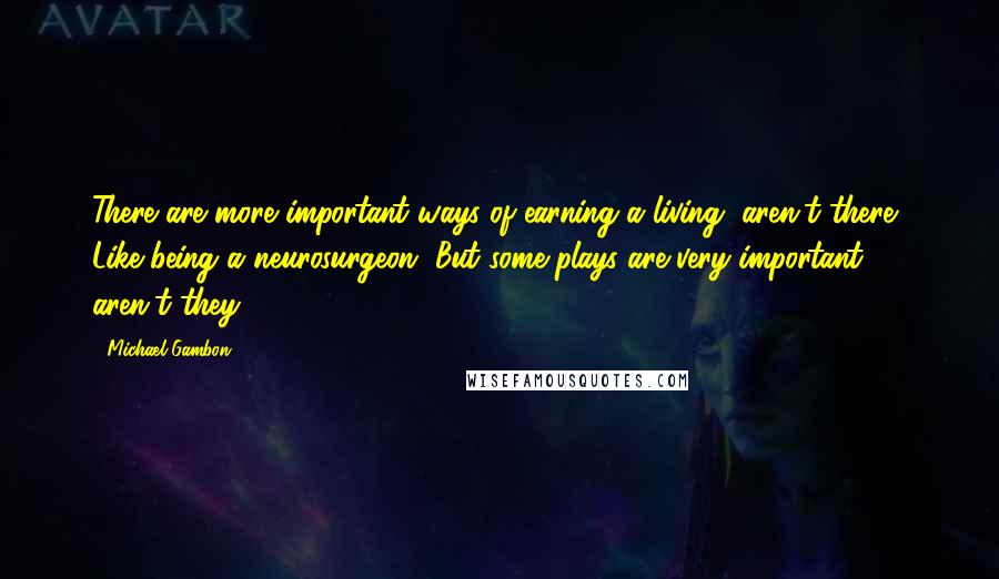 Michael Gambon Quotes: There are more important ways of earning a living, aren't there? Like being a neurosurgeon. But some plays are very important, aren't they?