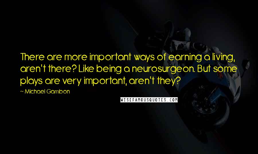 Michael Gambon Quotes: There are more important ways of earning a living, aren't there? Like being a neurosurgeon. But some plays are very important, aren't they?