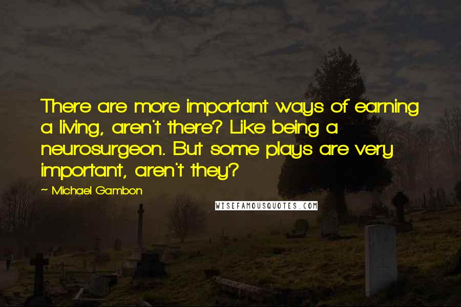 Michael Gambon Quotes: There are more important ways of earning a living, aren't there? Like being a neurosurgeon. But some plays are very important, aren't they?