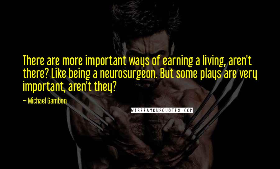 Michael Gambon Quotes: There are more important ways of earning a living, aren't there? Like being a neurosurgeon. But some plays are very important, aren't they?