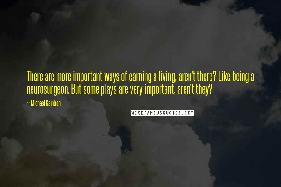 Michael Gambon Quotes: There are more important ways of earning a living, aren't there? Like being a neurosurgeon. But some plays are very important, aren't they?