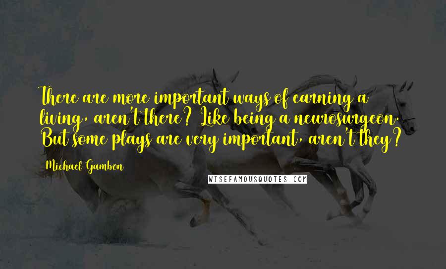 Michael Gambon Quotes: There are more important ways of earning a living, aren't there? Like being a neurosurgeon. But some plays are very important, aren't they?