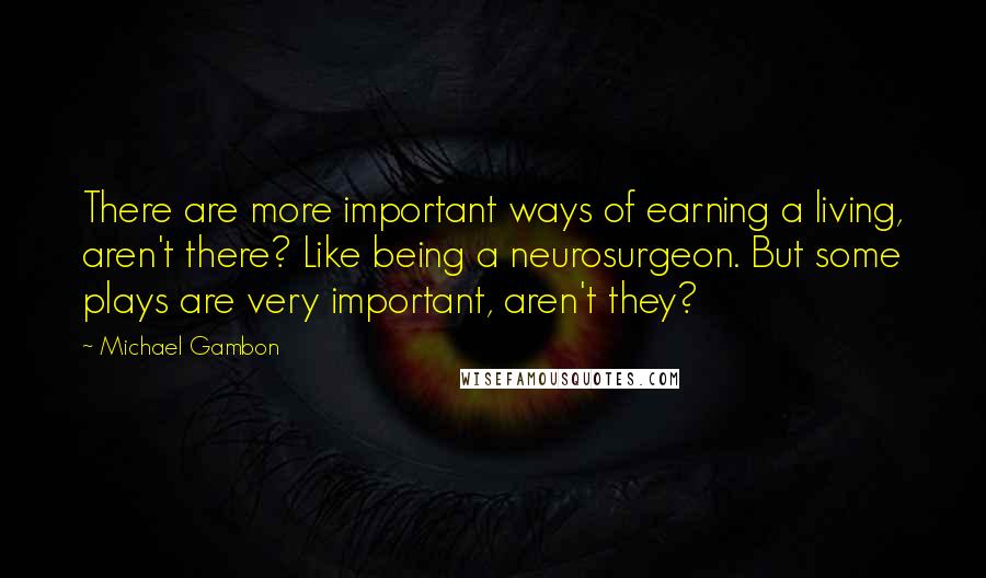 Michael Gambon Quotes: There are more important ways of earning a living, aren't there? Like being a neurosurgeon. But some plays are very important, aren't they?