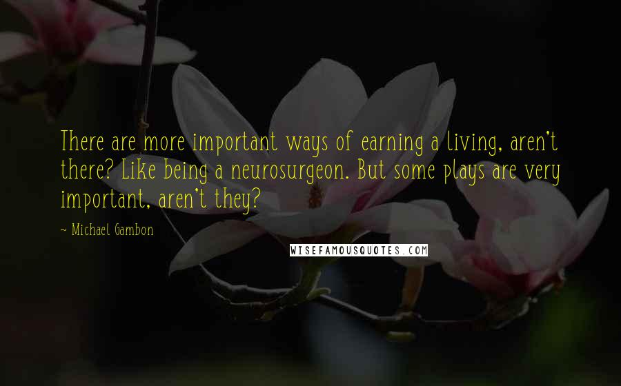 Michael Gambon Quotes: There are more important ways of earning a living, aren't there? Like being a neurosurgeon. But some plays are very important, aren't they?