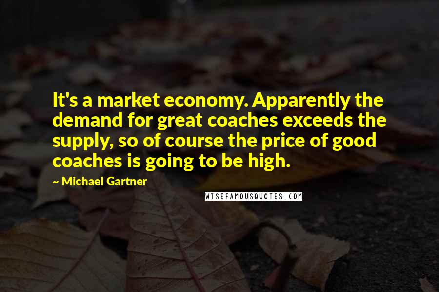 Michael Gartner Quotes: It's a market economy. Apparently the demand for great coaches exceeds the supply, so of course the price of good coaches is going to be high.
