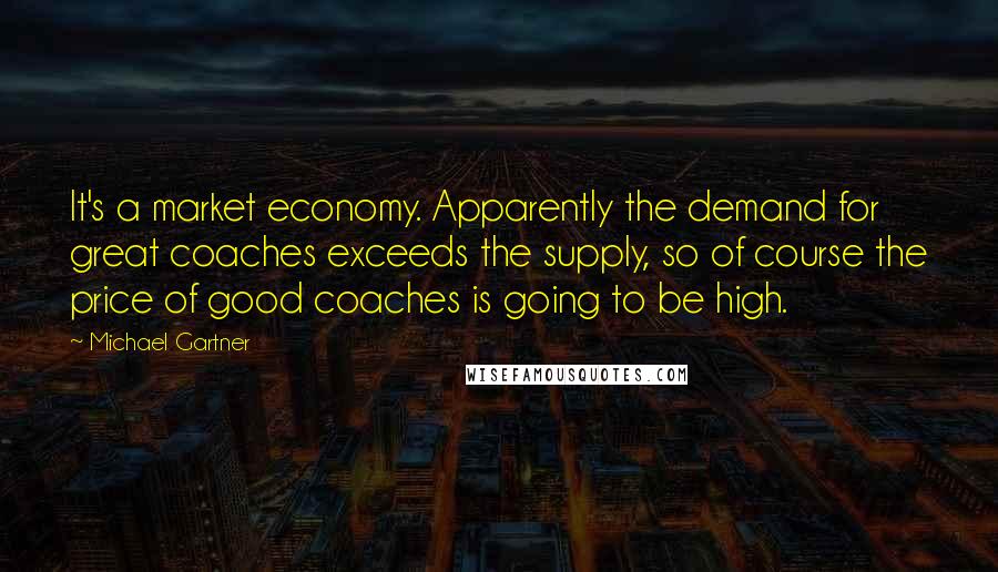 Michael Gartner Quotes: It's a market economy. Apparently the demand for great coaches exceeds the supply, so of course the price of good coaches is going to be high.