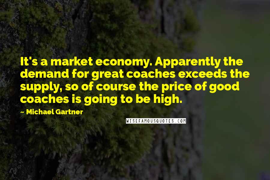 Michael Gartner Quotes: It's a market economy. Apparently the demand for great coaches exceeds the supply, so of course the price of good coaches is going to be high.