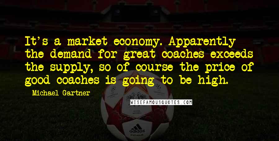 Michael Gartner Quotes: It's a market economy. Apparently the demand for great coaches exceeds the supply, so of course the price of good coaches is going to be high.