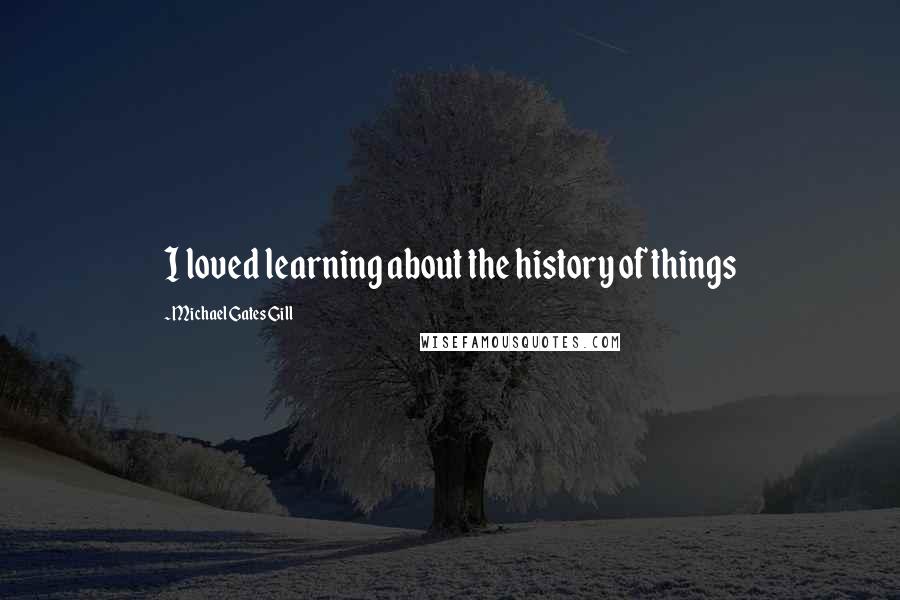 Michael Gates Gill Quotes: I loved learning about the history of things