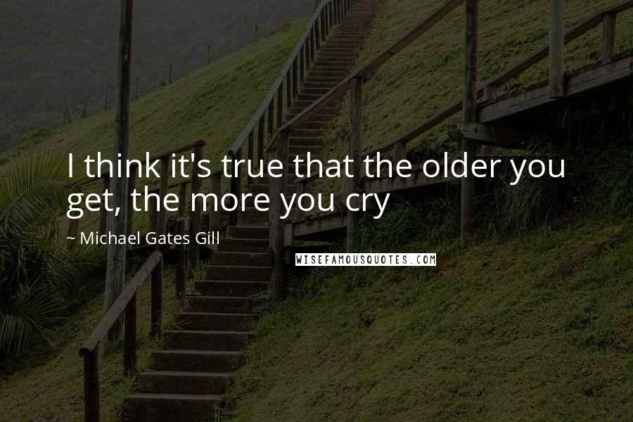 Michael Gates Gill Quotes: I think it's true that the older you get, the more you cry