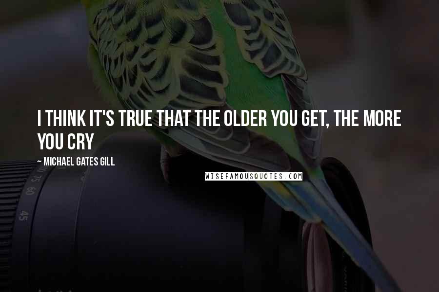 Michael Gates Gill Quotes: I think it's true that the older you get, the more you cry