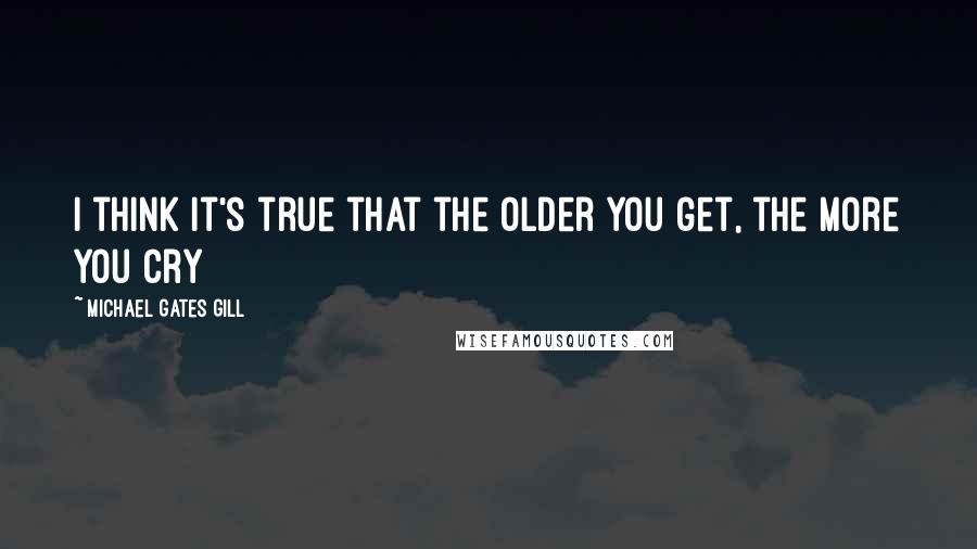 Michael Gates Gill Quotes: I think it's true that the older you get, the more you cry