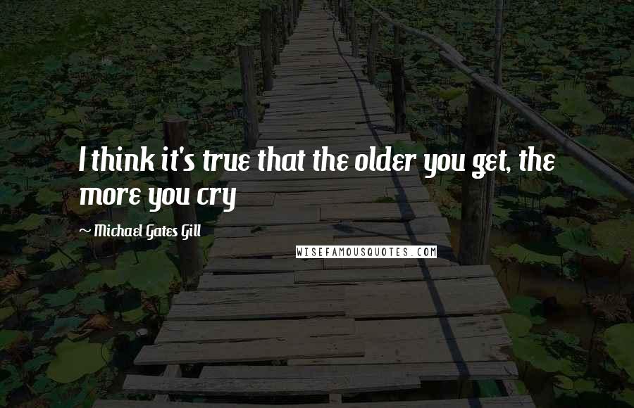 Michael Gates Gill Quotes: I think it's true that the older you get, the more you cry