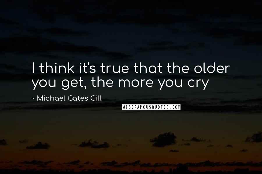 Michael Gates Gill Quotes: I think it's true that the older you get, the more you cry