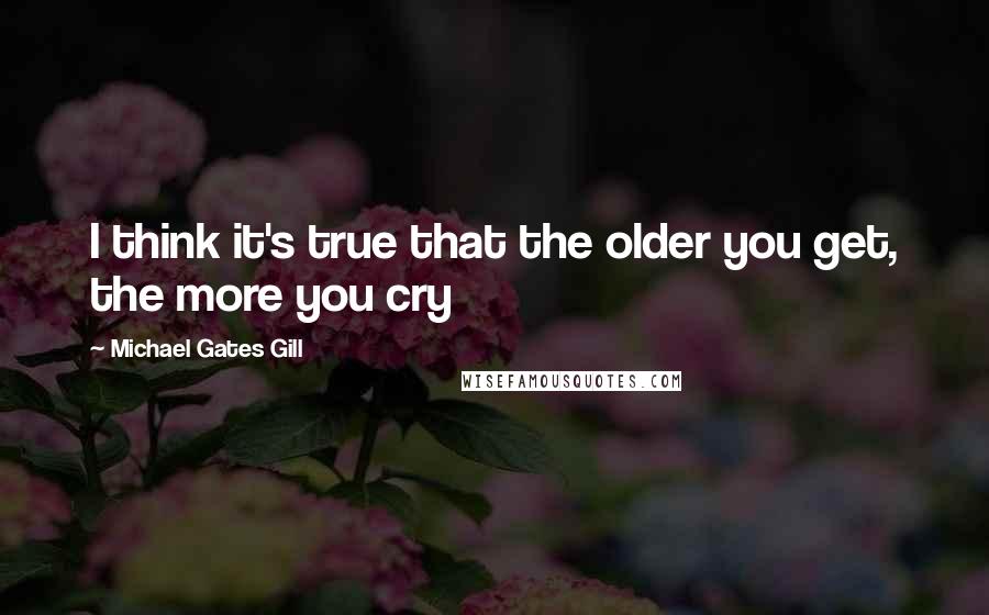 Michael Gates Gill Quotes: I think it's true that the older you get, the more you cry