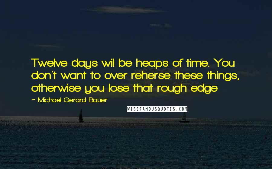 Michael Gerard Bauer Quotes: Twelve days wil be heaps of time. You don't want to over-reherse these things, otherwise you lose that rough edge