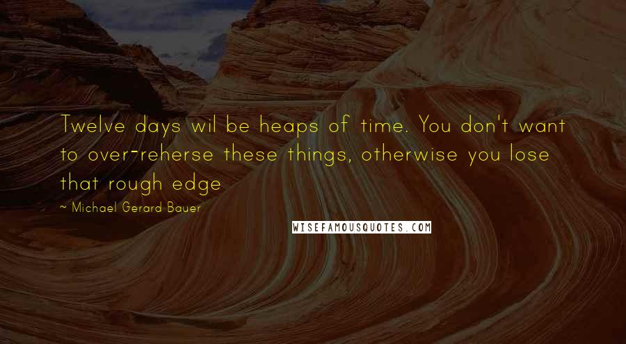 Michael Gerard Bauer Quotes: Twelve days wil be heaps of time. You don't want to over-reherse these things, otherwise you lose that rough edge