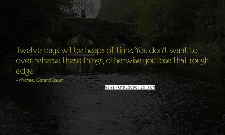 Michael Gerard Bauer Quotes: Twelve days wil be heaps of time. You don't want to over-reherse these things, otherwise you lose that rough edge