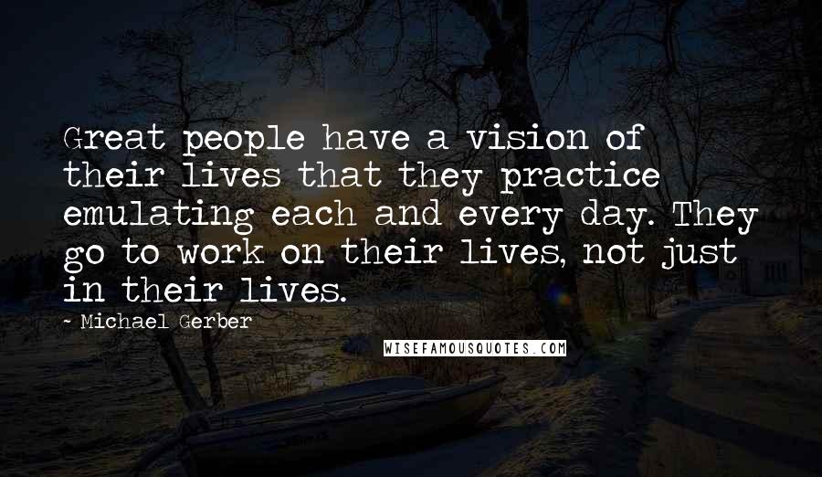 Michael Gerber Quotes: Great people have a vision of their lives that they practice emulating each and every day. They go to work on their lives, not just in their lives.