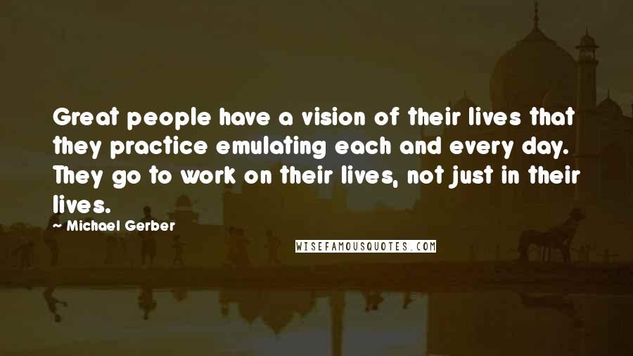 Michael Gerber Quotes: Great people have a vision of their lives that they practice emulating each and every day. They go to work on their lives, not just in their lives.