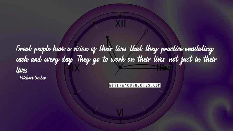 Michael Gerber Quotes: Great people have a vision of their lives that they practice emulating each and every day. They go to work on their lives, not just in their lives.