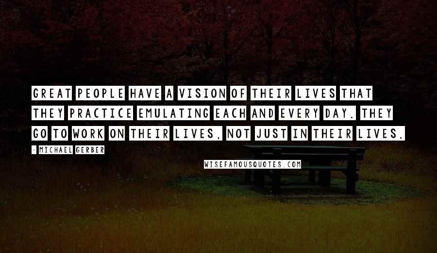 Michael Gerber Quotes: Great people have a vision of their lives that they practice emulating each and every day. They go to work on their lives, not just in their lives.