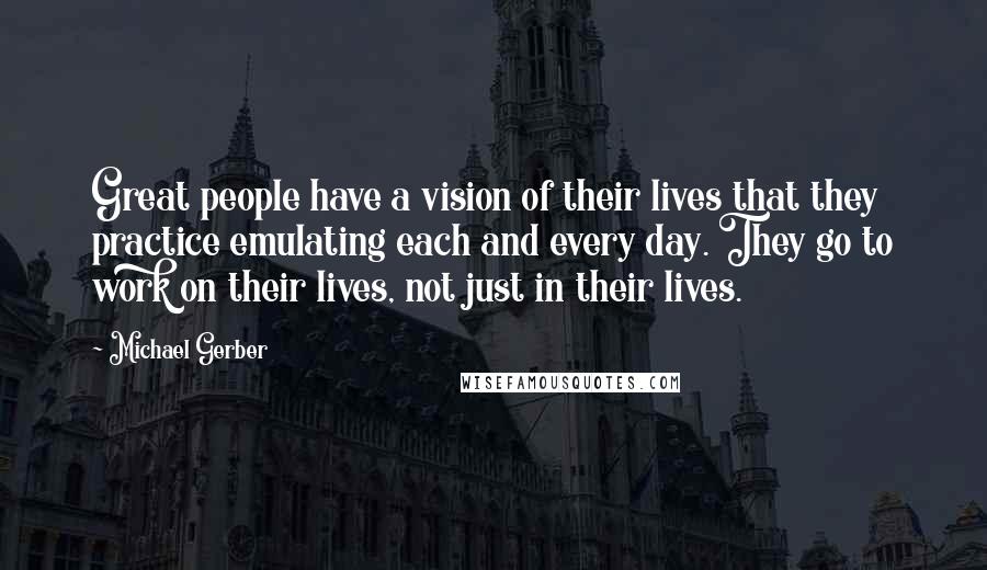 Michael Gerber Quotes: Great people have a vision of their lives that they practice emulating each and every day. They go to work on their lives, not just in their lives.