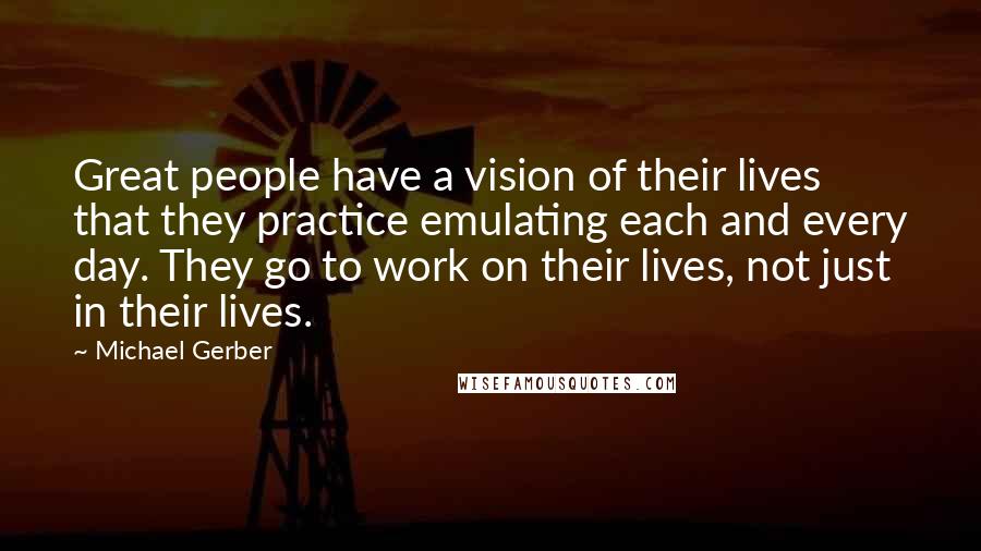 Michael Gerber Quotes: Great people have a vision of their lives that they practice emulating each and every day. They go to work on their lives, not just in their lives.