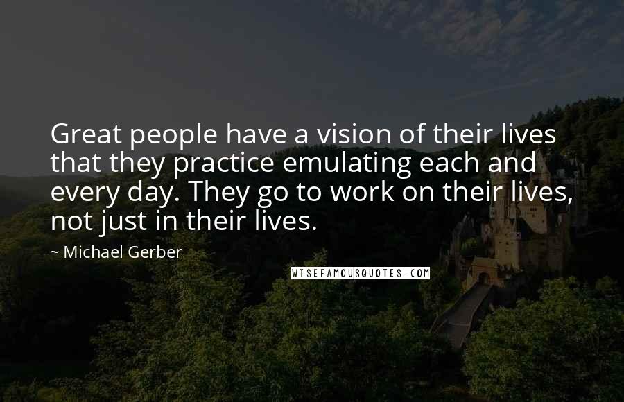 Michael Gerber Quotes: Great people have a vision of their lives that they practice emulating each and every day. They go to work on their lives, not just in their lives.