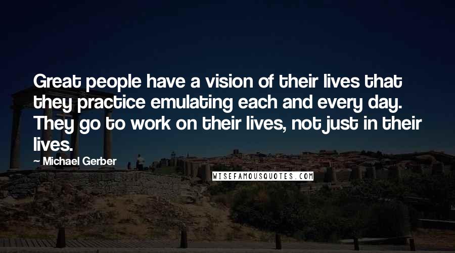 Michael Gerber Quotes: Great people have a vision of their lives that they practice emulating each and every day. They go to work on their lives, not just in their lives.