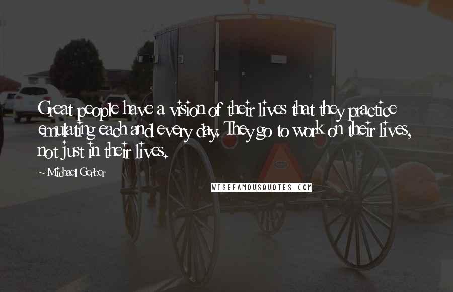 Michael Gerber Quotes: Great people have a vision of their lives that they practice emulating each and every day. They go to work on their lives, not just in their lives.