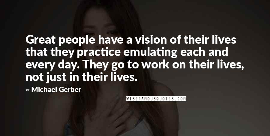 Michael Gerber Quotes: Great people have a vision of their lives that they practice emulating each and every day. They go to work on their lives, not just in their lives.