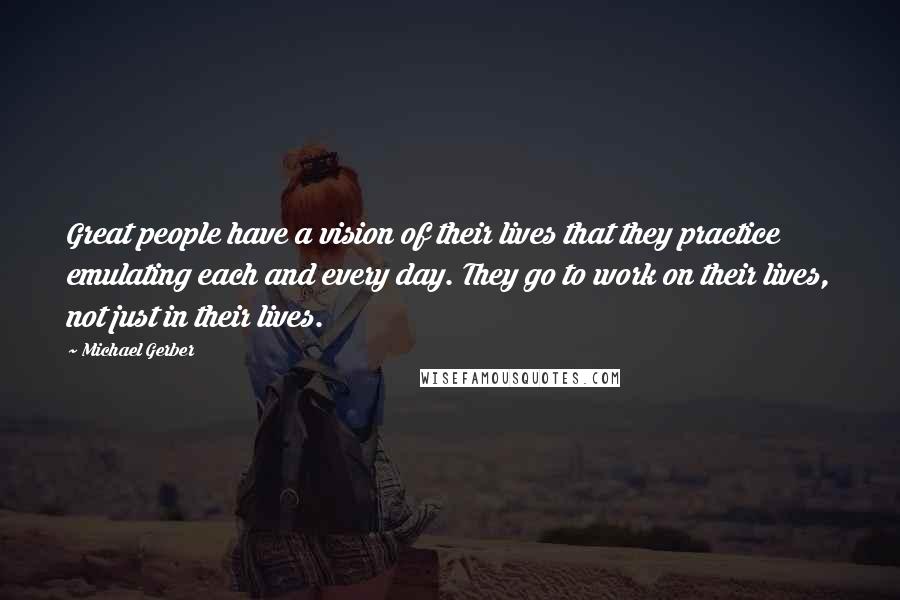 Michael Gerber Quotes: Great people have a vision of their lives that they practice emulating each and every day. They go to work on their lives, not just in their lives.