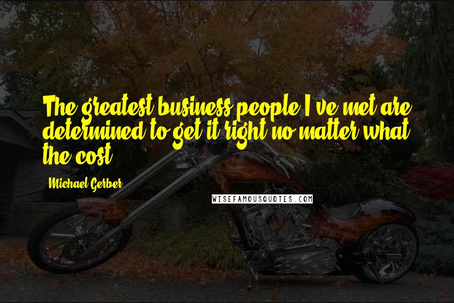 Michael Gerber Quotes: The greatest business people I've met are determined to get it right no matter what the cost.