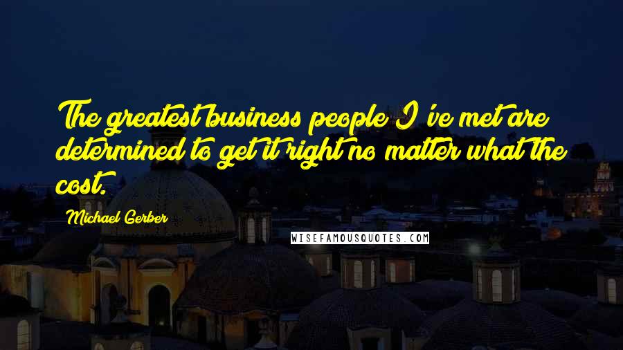 Michael Gerber Quotes: The greatest business people I've met are determined to get it right no matter what the cost.