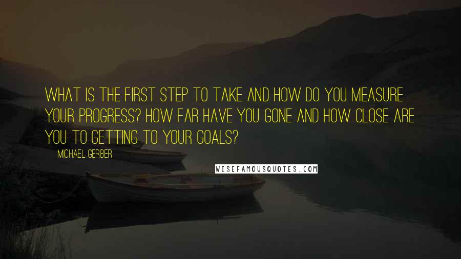 Michael Gerber Quotes: What is the first step to take and how do you measure your progress? How far have you gone and how close are you to getting to your goals?