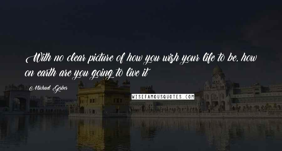 Michael Gerber Quotes: With no clear picture of how you wish your life to be, how on earth are you going to live it?