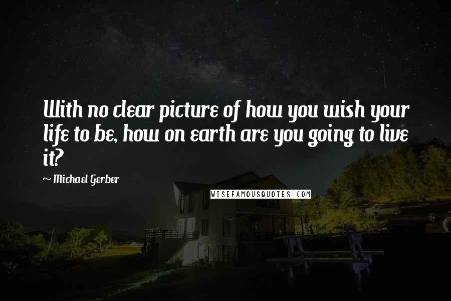 Michael Gerber Quotes: With no clear picture of how you wish your life to be, how on earth are you going to live it?