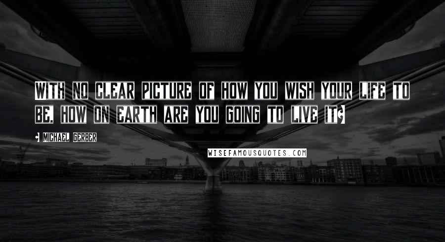 Michael Gerber Quotes: With no clear picture of how you wish your life to be, how on earth are you going to live it?