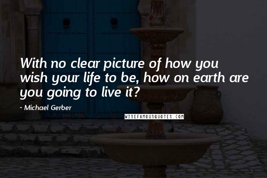 Michael Gerber Quotes: With no clear picture of how you wish your life to be, how on earth are you going to live it?