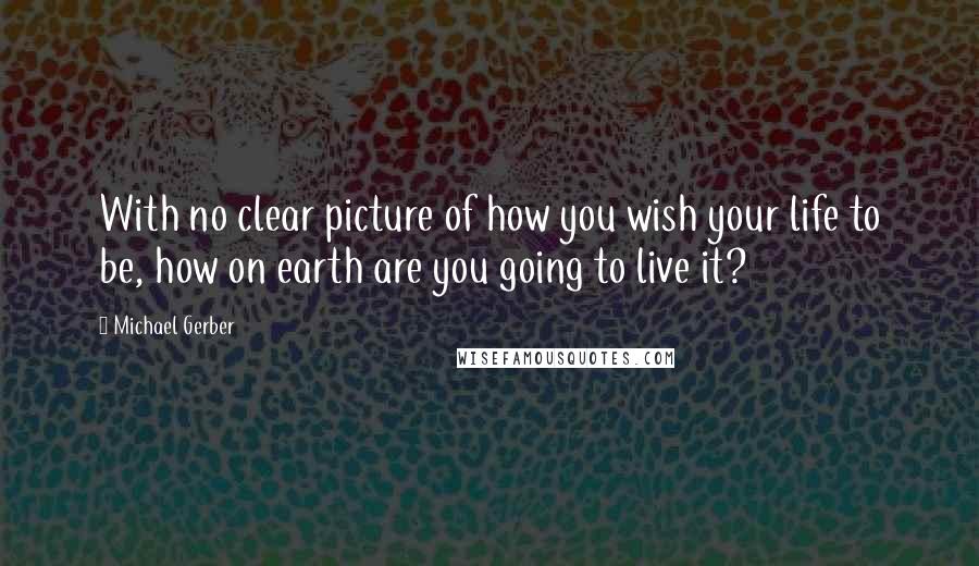 Michael Gerber Quotes: With no clear picture of how you wish your life to be, how on earth are you going to live it?