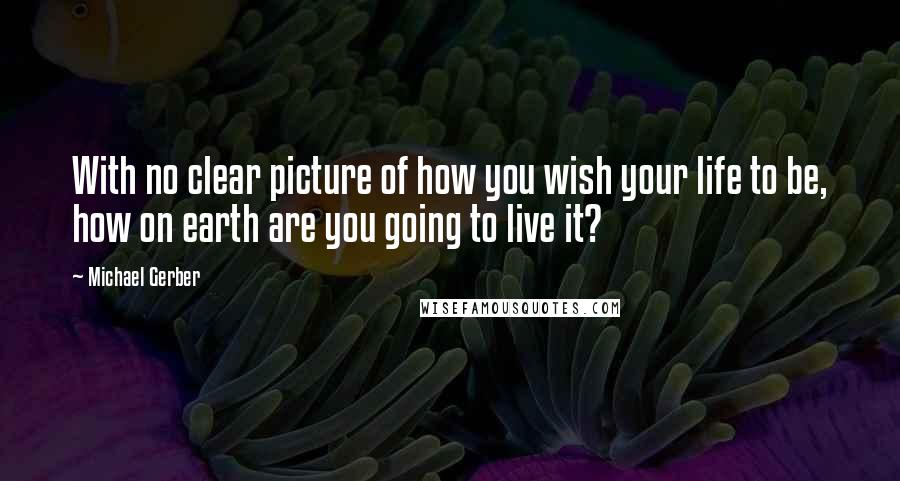 Michael Gerber Quotes: With no clear picture of how you wish your life to be, how on earth are you going to live it?
