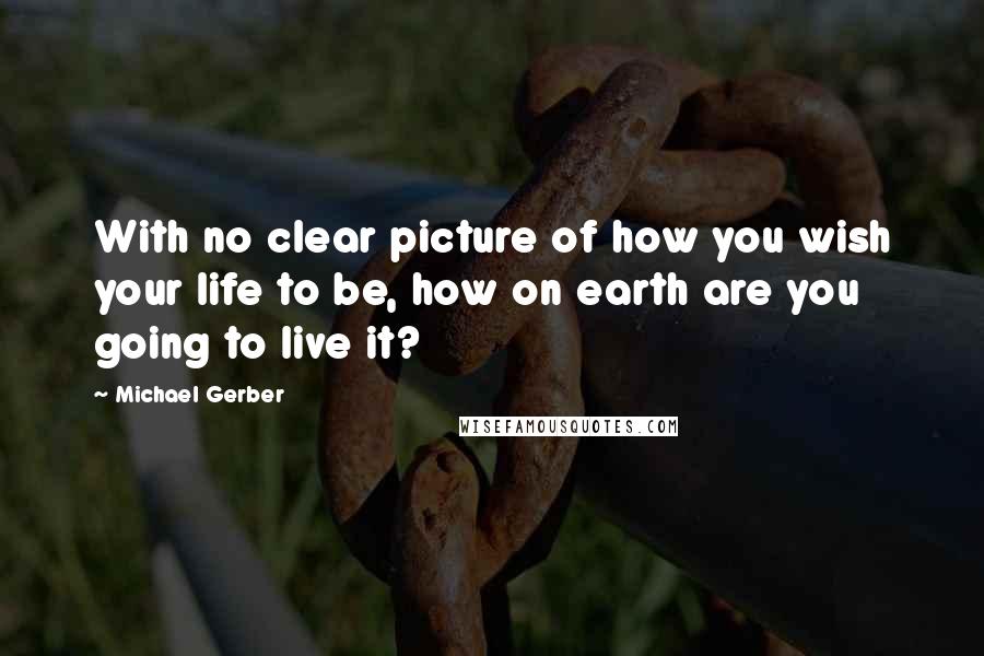 Michael Gerber Quotes: With no clear picture of how you wish your life to be, how on earth are you going to live it?