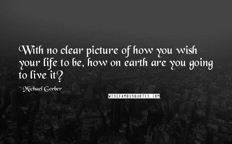 Michael Gerber Quotes: With no clear picture of how you wish your life to be, how on earth are you going to live it?