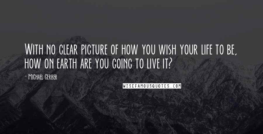 Michael Gerber Quotes: With no clear picture of how you wish your life to be, how on earth are you going to live it?