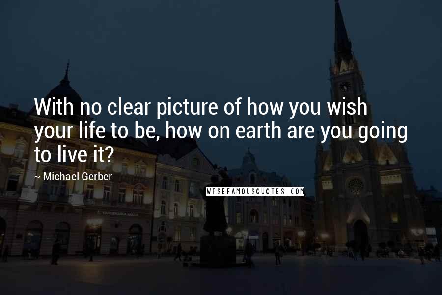 Michael Gerber Quotes: With no clear picture of how you wish your life to be, how on earth are you going to live it?